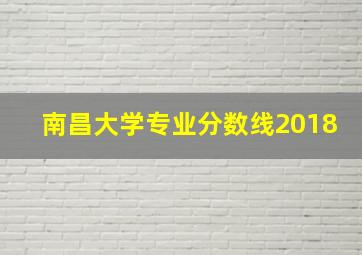 南昌大学专业分数线2018