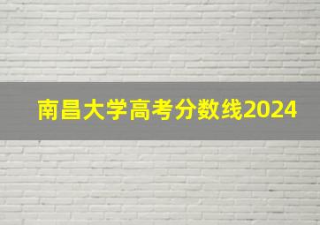 南昌大学高考分数线2024