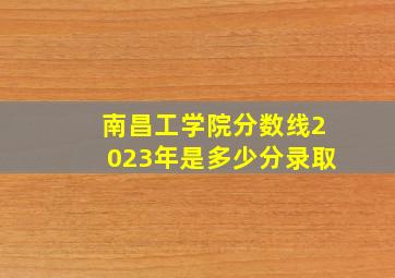 南昌工学院分数线2023年是多少分录取