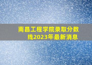 南昌工程学院录取分数线2023年最新消息