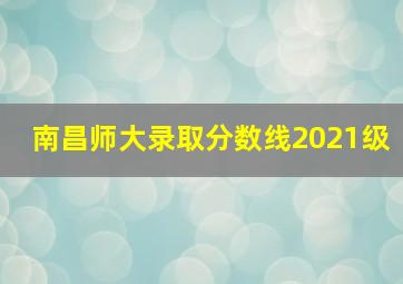 南昌师大录取分数线2021级