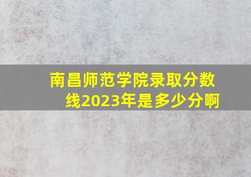 南昌师范学院录取分数线2023年是多少分啊