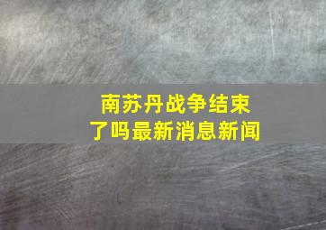 南苏丹战争结束了吗最新消息新闻