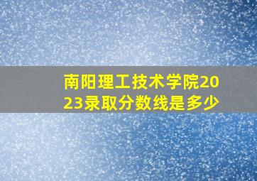 南阳理工技术学院2023录取分数线是多少