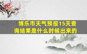 博乐市天气预报15天查询结果是什么时候出来的