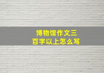 博物馆作文三百字以上怎么写