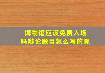 博物馆应该免费入场吗辩论题目怎么写的呢