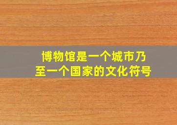 博物馆是一个城市乃至一个国家的文化符号