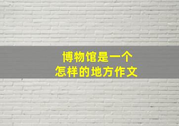 博物馆是一个怎样的地方作文