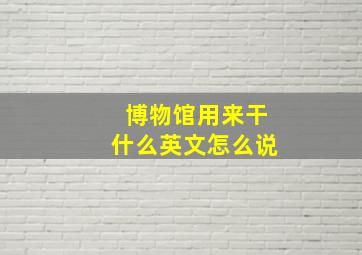 博物馆用来干什么英文怎么说