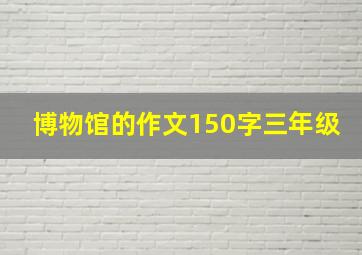 博物馆的作文150字三年级