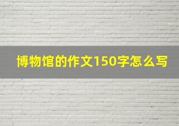 博物馆的作文150字怎么写