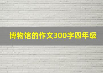 博物馆的作文300字四年级