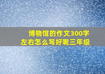 博物馆的作文300字左右怎么写好呢三年级