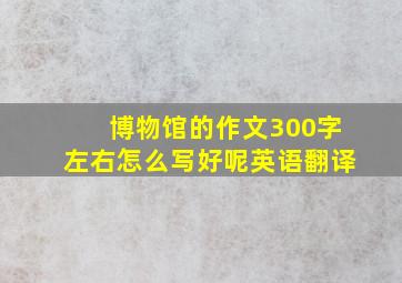 博物馆的作文300字左右怎么写好呢英语翻译