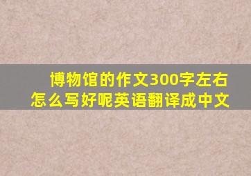 博物馆的作文300字左右怎么写好呢英语翻译成中文