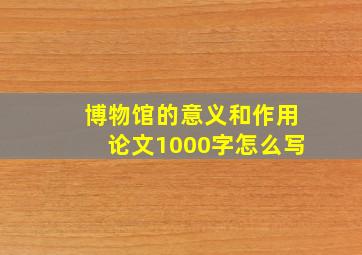 博物馆的意义和作用论文1000字怎么写