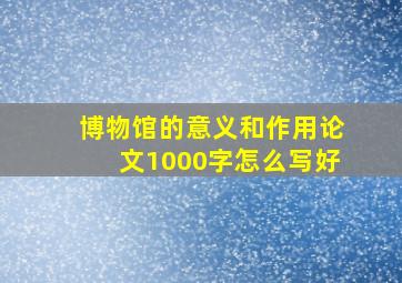 博物馆的意义和作用论文1000字怎么写好