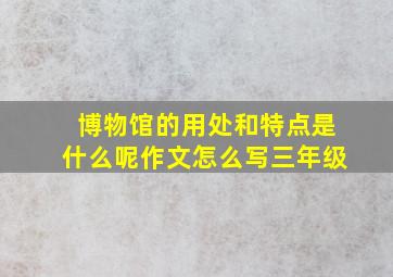 博物馆的用处和特点是什么呢作文怎么写三年级