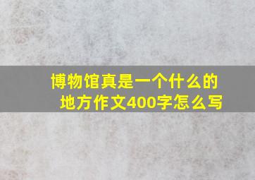 博物馆真是一个什么的地方作文400字怎么写