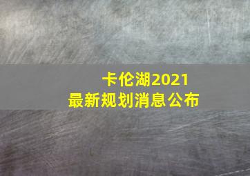 卡伦湖2021最新规划消息公布