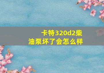 卡特320d2柴油泵坏了会怎么样