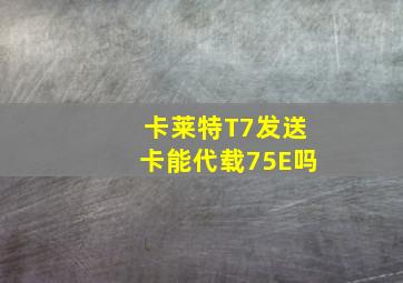 卡莱特T7发送卡能代载75E吗