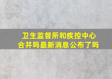 卫生监督所和疾控中心合并吗最新消息公布了吗