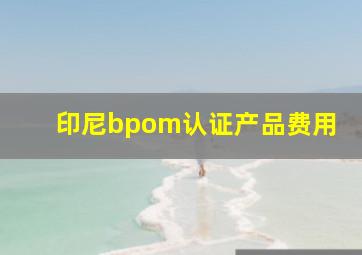 印尼bpom认证产品费用