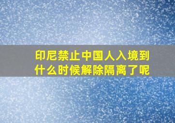 印尼禁止中国人入境到什么时候解除隔离了呢