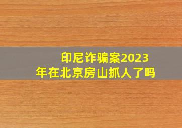 印尼诈骗案2023年在北京房山抓人了吗