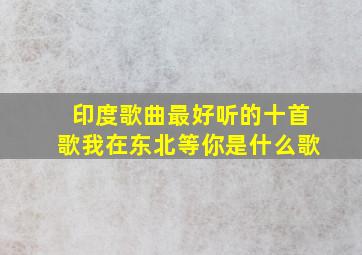 印度歌曲最好听的十首歌我在东北等你是什么歌