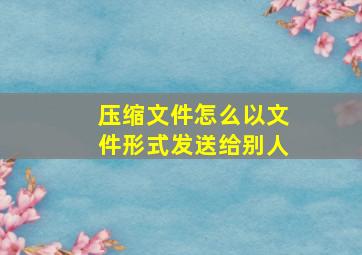 压缩文件怎么以文件形式发送给别人