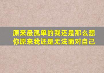 原来最孤单的我还是那么想你原来我还是无法面对自己