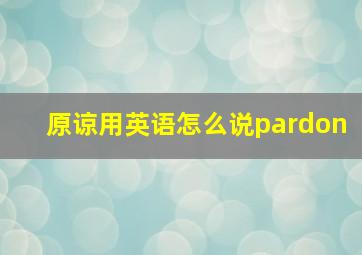 原谅用英语怎么说pardon