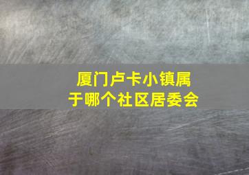 厦门卢卡小镇属于哪个社区居委会