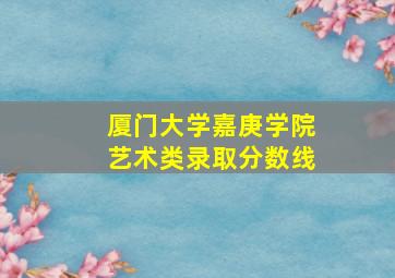 厦门大学嘉庚学院艺术类录取分数线