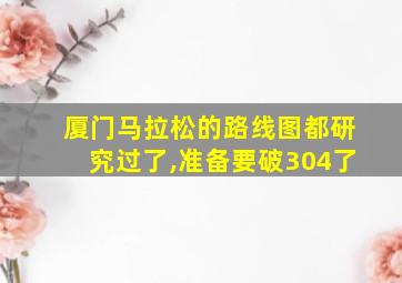 厦门马拉松的路线图都研究过了,准备要破304了