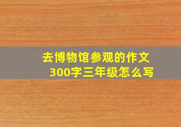 去博物馆参观的作文300字三年级怎么写