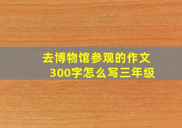 去博物馆参观的作文300字怎么写三年级