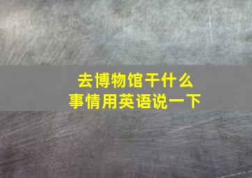 去博物馆干什么事情用英语说一下