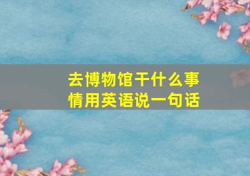 去博物馆干什么事情用英语说一句话