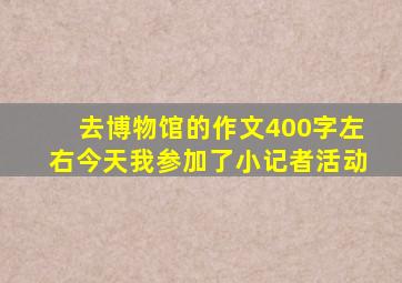 去博物馆的作文400字左右今天我参加了小记者活动