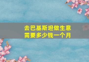 去巴基斯坦做生意需要多少钱一个月