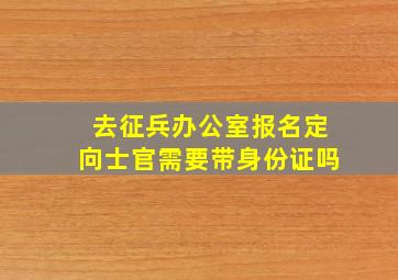 去征兵办公室报名定向士官需要带身份证吗