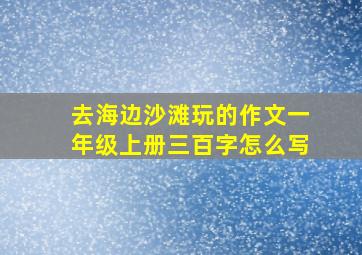 去海边沙滩玩的作文一年级上册三百字怎么写