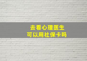 去看心理医生可以用社保卡吗