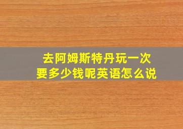 去阿姆斯特丹玩一次要多少钱呢英语怎么说