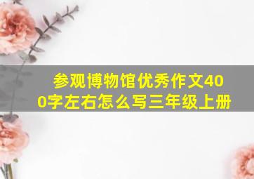 参观博物馆优秀作文400字左右怎么写三年级上册