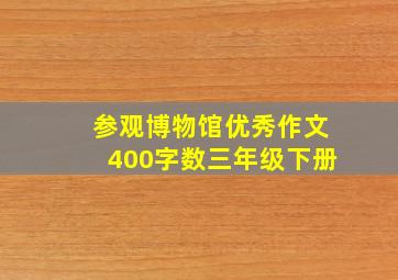 参观博物馆优秀作文400字数三年级下册